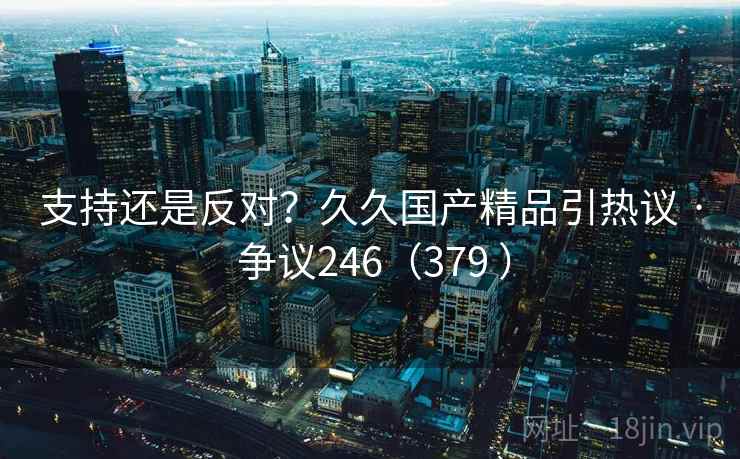 支持还是反对？久久国产精品引热议 · 争议246（379 ）  第2张