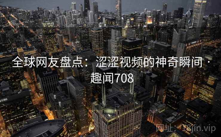 全球网友盘点：涩涩视频的神奇瞬间 · 趣闻708