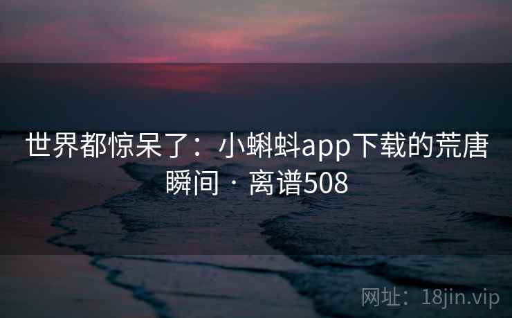 世界都惊呆了:小蝌蚪app下载的荒唐瞬间 · 离谱508