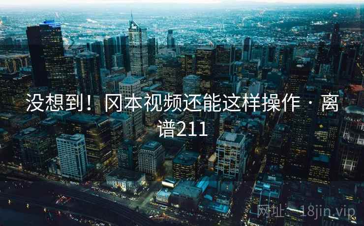 没想到！冈本视频还能这样操作 · 离谱211