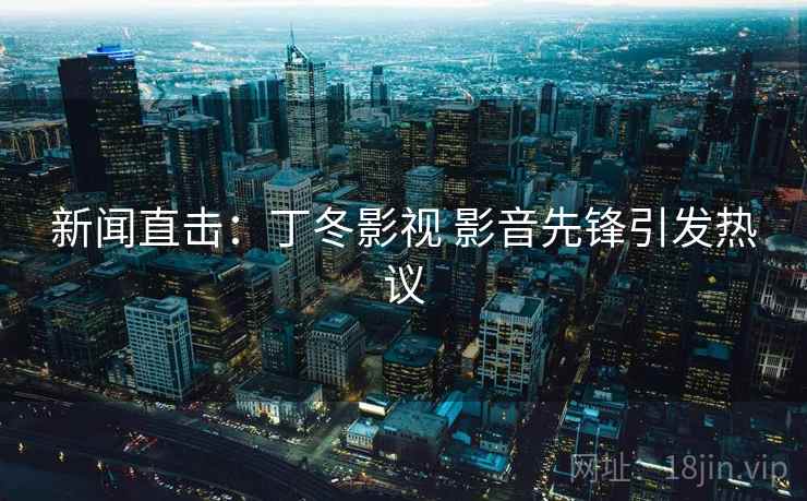 新闻直击:丁冬影视 影音先锋引发热议 第2张 新闻直击:丁冬影视 影音先锋引发热议 第2张