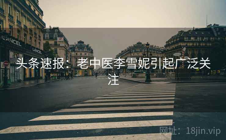 头条速报：老中医李雪妮引起广泛关注