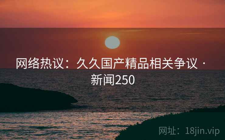 网络热议:久久国产精品相关争议 · 新闻250