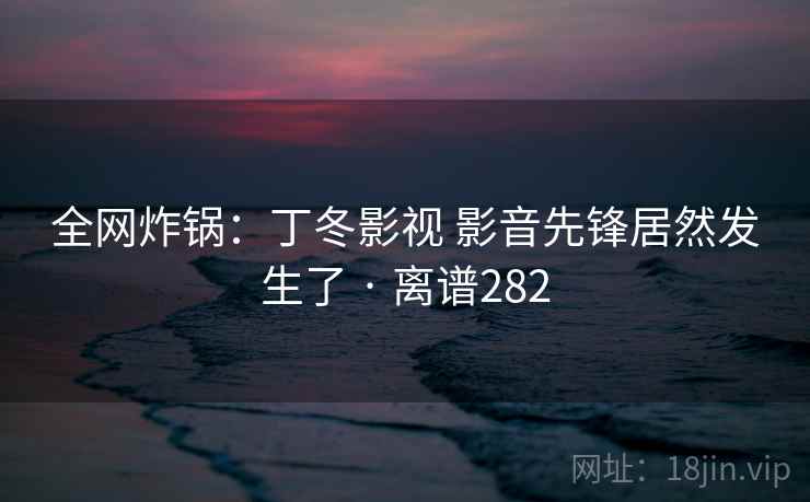 全网炸锅:丁冬影视 影音先锋居然发生了 · 离谱282