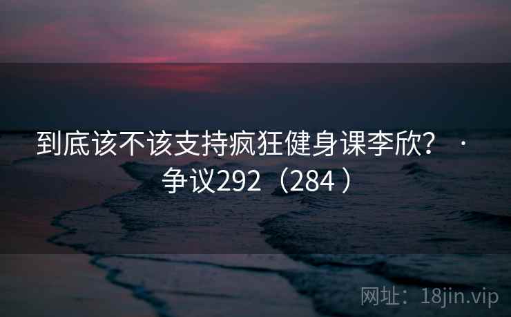到底该不该支持疯狂健身课李欣? · 争议292(284 )