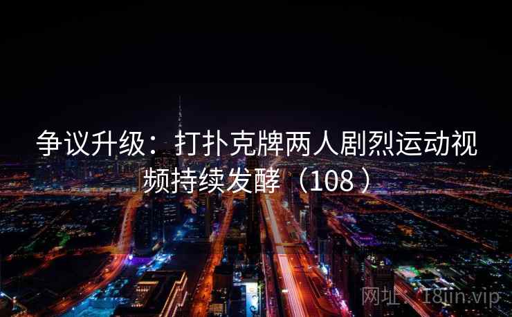 争议升级：打扑克牌两人剧烈运动视频持续发酵（108 ）